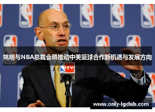 姚明与NBA总裁会晤推动中美篮球合作新机遇与发展方向