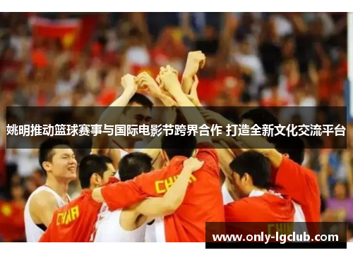 姚明推动篮球赛事与国际电影节跨界合作 打造全新文化交流平台