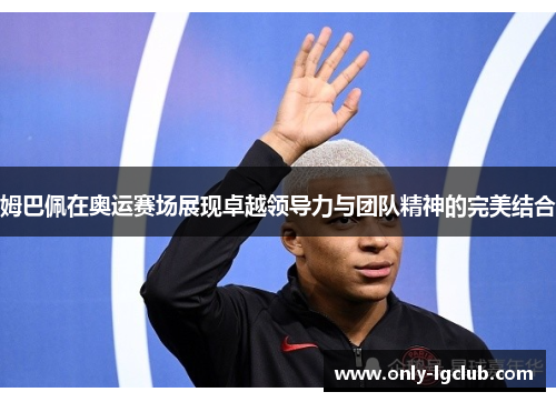 姆巴佩在奥运赛场展现卓越领导力与团队精神的完美结合