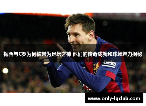 梅西与C罗为何被誉为足坛之神 他们的传奇成就和球场魅力揭秘