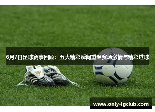 6月7日足球赛事回顾：五大精彩瞬间重温赛场激情与精彩进球