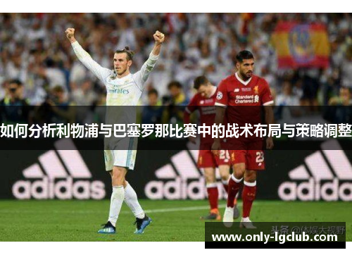 如何分析利物浦与巴塞罗那比赛中的战术布局与策略调整
