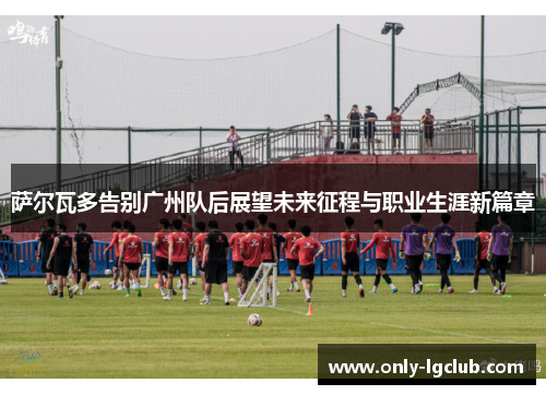 萨尔瓦多告别广州队后展望未来征程与职业生涯新篇章 萨尔瓦多告别广州队后展望未来征程与职业生涯新篇章