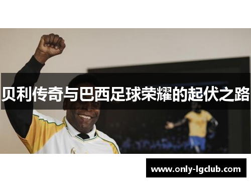 贝利传奇与巴西足球荣耀的起伏之路 贝利传奇与巴西足球荣耀的起伏之路
