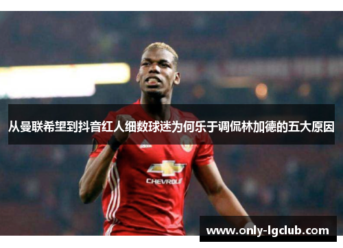 从曼联希望到抖音红人细数球迷为何乐于调侃林加德的五大原因 从曼联希望到抖音红人细数球迷为何乐于调侃林加德的五大原因