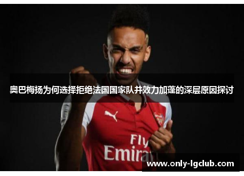奥巴梅扬为何选择拒绝法国国家队并效力加蓬的深层原因探讨 奥巴梅扬为何选择拒绝法国国家队并效力加蓬的深层原因探讨