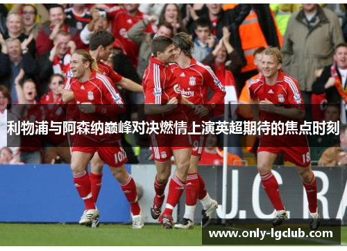 利物浦与阿森纳巅峰对决燃情上演英超期待的焦点时刻 利物浦与阿森纳巅峰对决燃情上演英超期待的焦点时刻